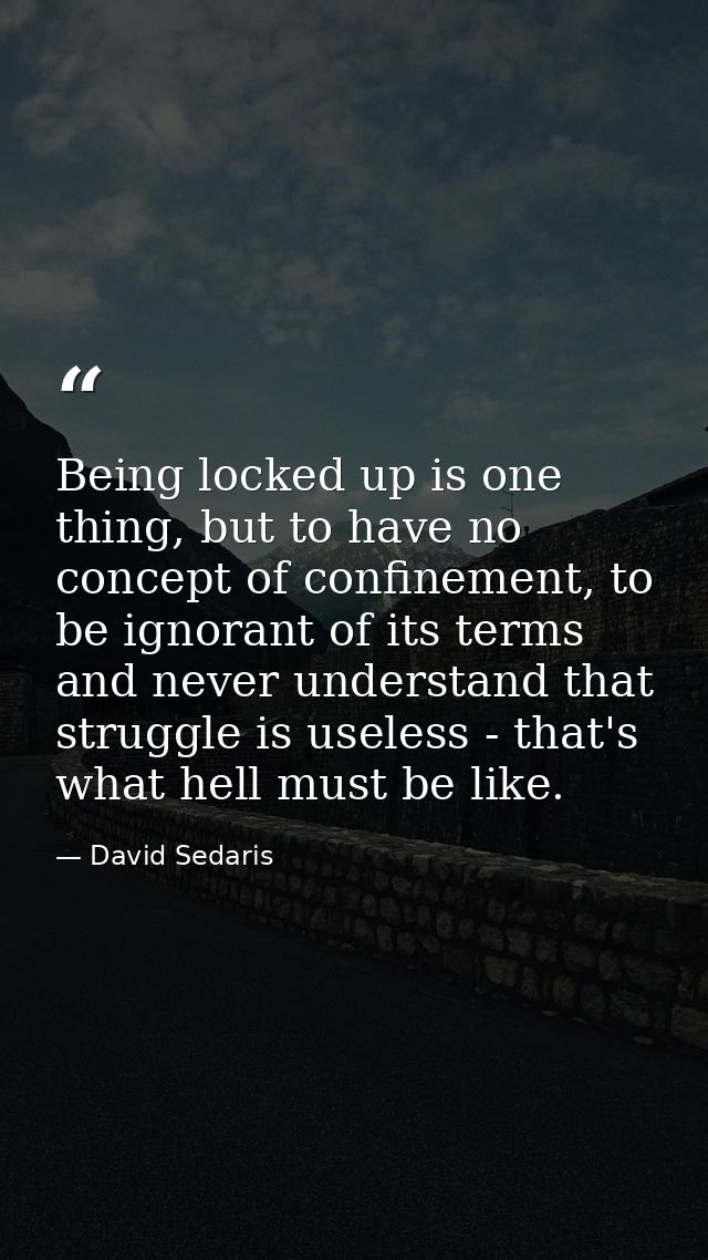 Being locked up is one thing, but to have no concept of confinement, to be ignorant of its terms and never understand th — David Sedaris