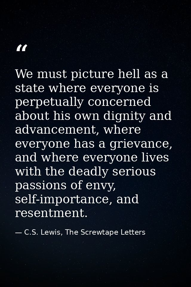 We must picture hell as a state where everyone is perpetually concerned about his own dignity and advancement, where eve — C.S. Lewis, The Screwtape Letters