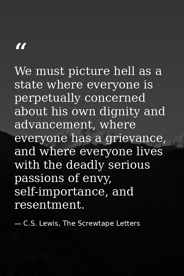 We must picture hell as a state where everyone is perpetually concerned about his own dignity and advancement, where eve — C.S. Lewis, The Screwtape Letters