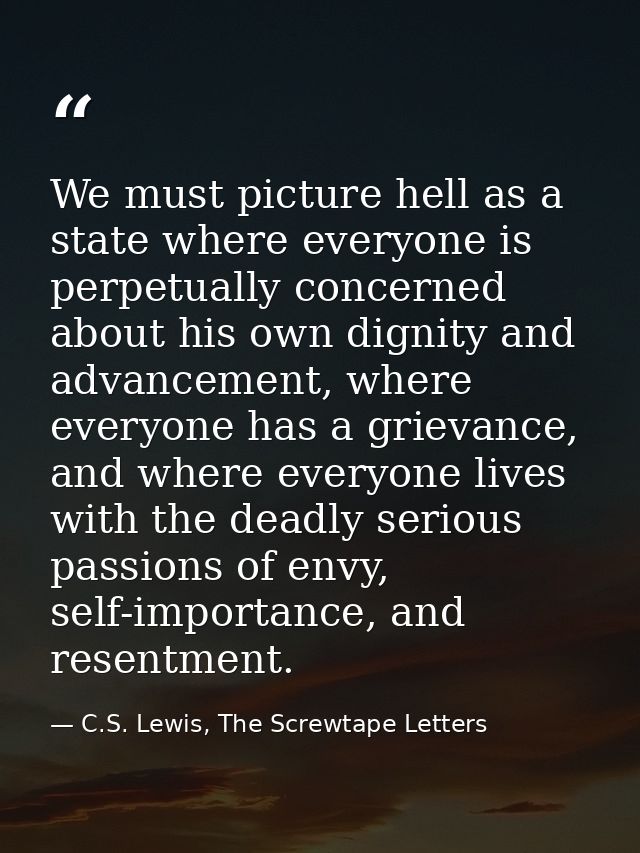 We must picture hell as a state where everyone is perpetually concerned about his own dignity and advancement, where eve — C.S. Lewis, The Screwtape Letters