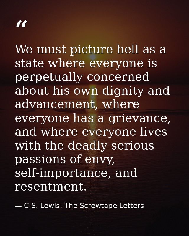 We must picture hell as a state where everyone is perpetually concerned about his own dignity and advancement, where eve — C.S. Lewis, The Screwtape Letters