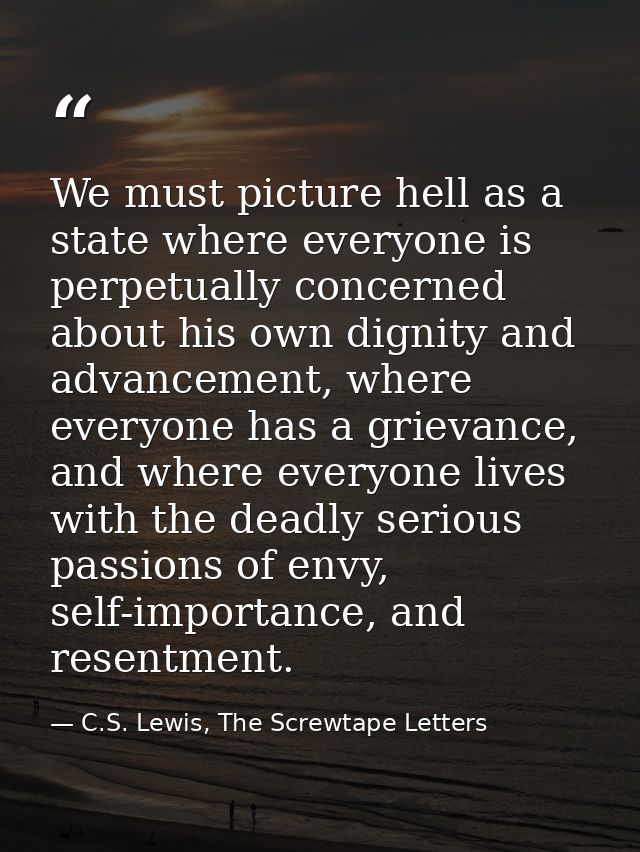 We must picture hell as a state where everyone is perpetually concerned about his own dignity and advancement, where eve — C.S. Lewis, The Screwtape Letters
