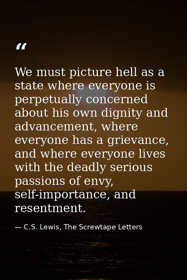 We must picture hell as a state where everyone is perpetually concerned about his own dignity and advancement, where eve — C.S. Lewis, The Screwtape Letters