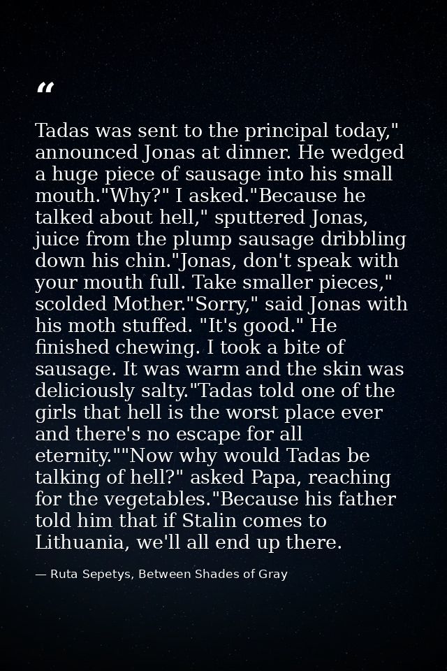 Tadas was sent to the principal today," announced Jonas at dinner. He wedged a huge piece of sausage into his small mout — Ruta Sepetys, Between Shades of Gray