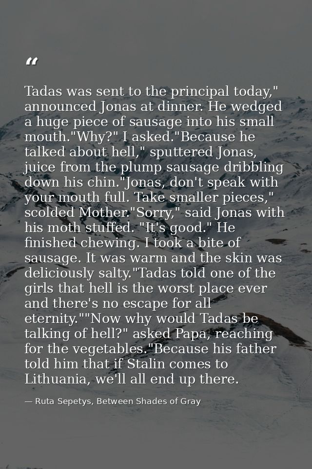 Tadas was sent to the principal today," announced Jonas at dinner. He wedged a huge piece of sausage into his small mout — Ruta Sepetys, Between Shades of Gray