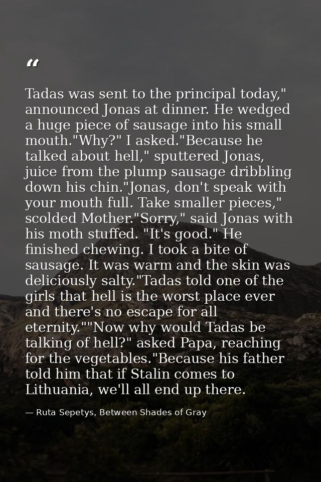 Tadas was sent to the principal today," announced Jonas at dinner. He wedged a huge piece of sausage into his small mout — Ruta Sepetys, Between Shades of Gray