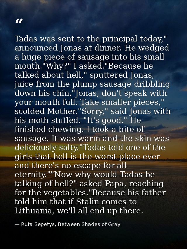 Tadas was sent to the principal today," announced Jonas at dinner. He wedged a huge piece of sausage into his small mout — Ruta Sepetys, Between Shades of Gray