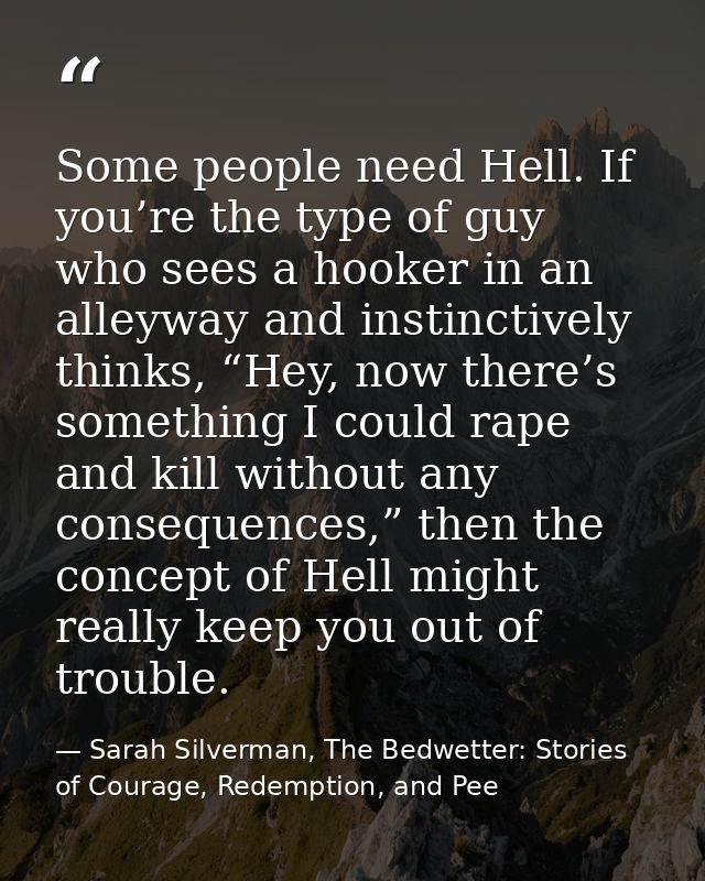 Some people need Hell. If you’re the type of guy who sees a hooker in an alleyway and instinctively thinks, “Hey, now th — Sarah Silverman, The Bedwetter: Stories of Courage, Redemption, and Pee