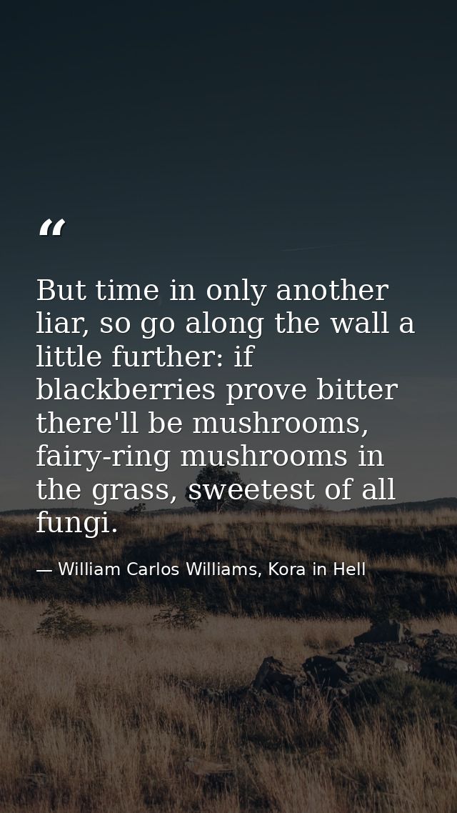 But time in only another liar, so go along the wall a little further: if blackberries prove bitter there'll be mushrooms — William Carlos Williams, Kora in Hell