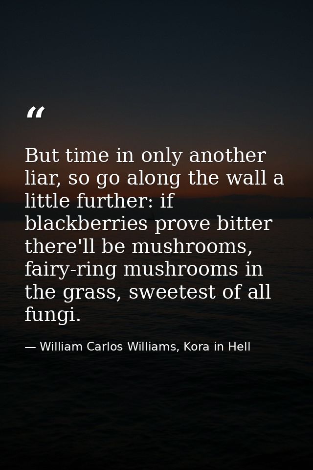 But time in only another liar, so go along the wall a little further: if blackberries prove bitter there'll be mushrooms — William Carlos Williams, Kora in Hell