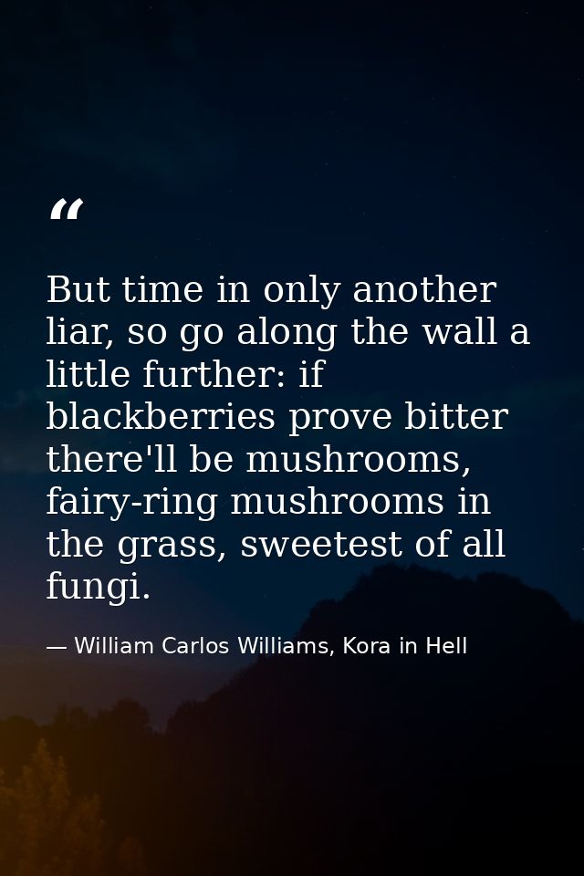 But time in only another liar, so go along the wall a little further: if blackberries prove bitter there'll be mushrooms — William Carlos Williams, Kora in Hell