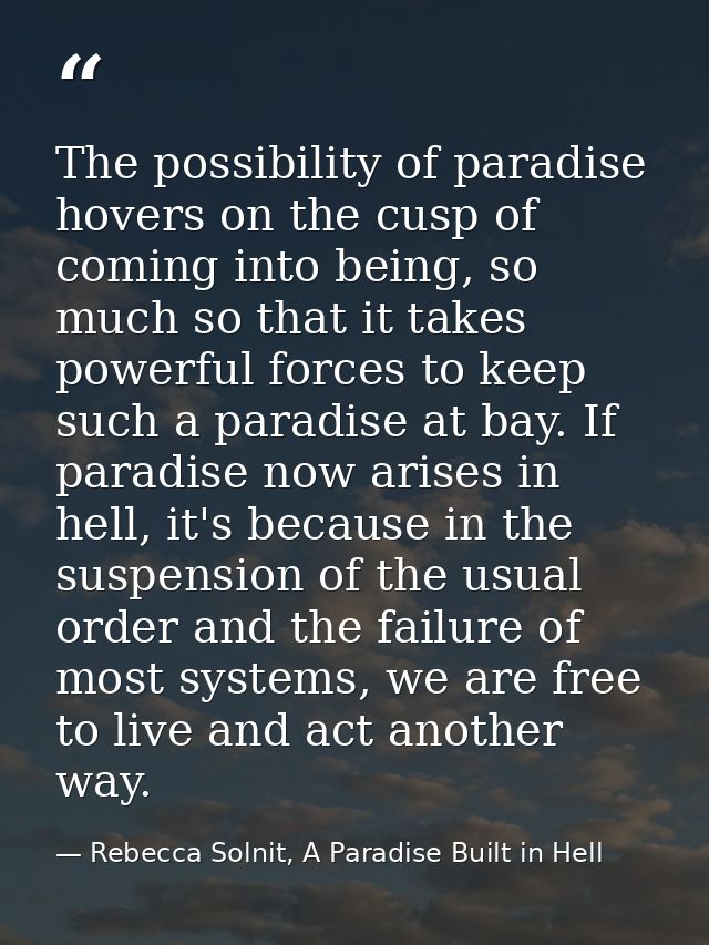 The possibility of paradise hovers on the cusp of coming into being, so much so that it takes powerful forces to keep su — Rebecca Solnit, A Paradise Built in Hell