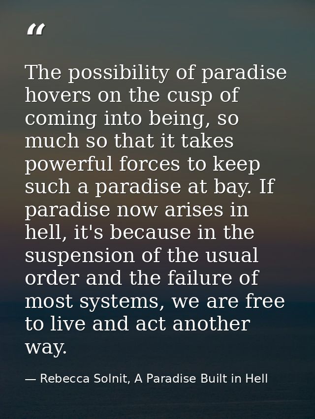 The possibility of paradise hovers on the cusp of coming into being, so much so that it takes powerful forces to keep su — Rebecca Solnit, A Paradise Built in Hell