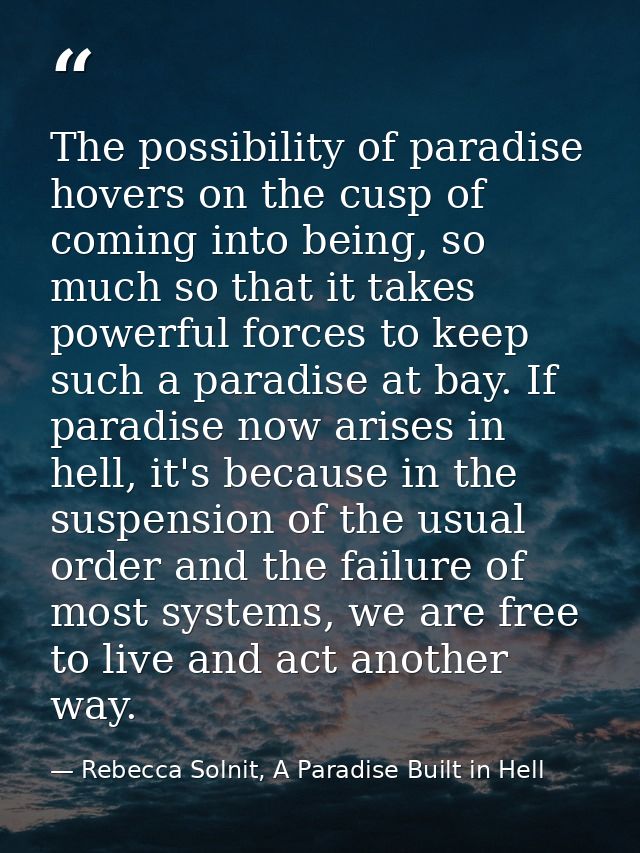 The possibility of paradise hovers on the cusp of coming into being, so much so that it takes powerful forces to keep su — Rebecca Solnit, A Paradise Built in Hell