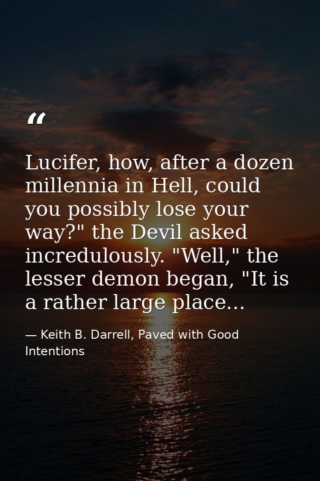 Lucifer, how, after a dozen millennia in Hell, could you possibly lose your way?" the Devil asked incredulously. "Well," — Keith B. Darrell, Paved with Good Intentions