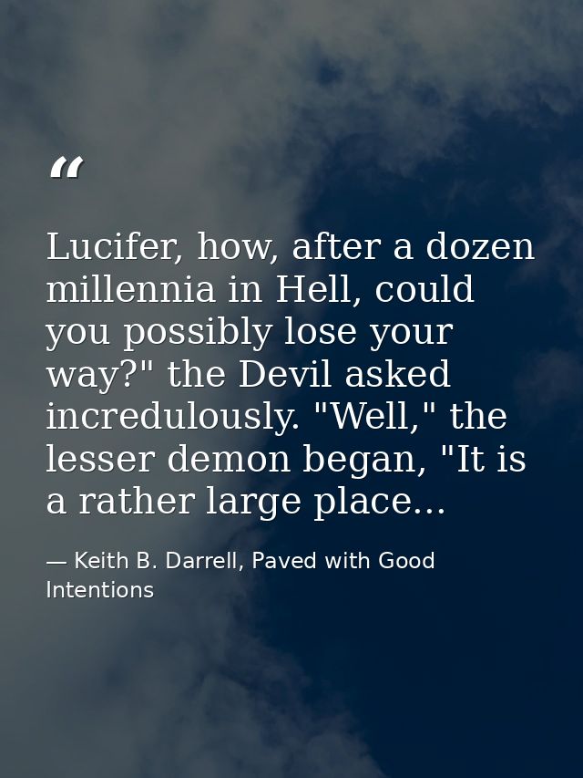 Lucifer, how, after a dozen millennia in Hell, could you possibly lose your way?" the Devil asked incredulously. "Well," — Keith B. Darrell, Paved with Good Intentions