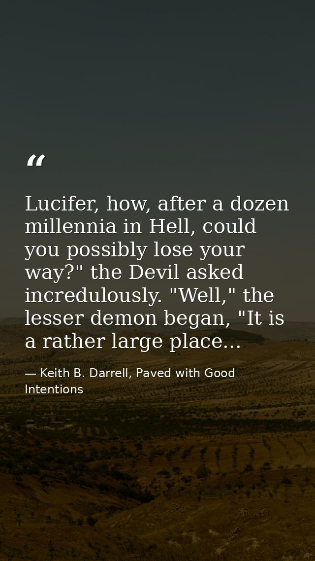 Lucifer, how, after a dozen millennia in Hell, could you possibly lose your way?" the Devil asked incredulously. "Well," — Keith B. Darrell, Paved with Good Intentions