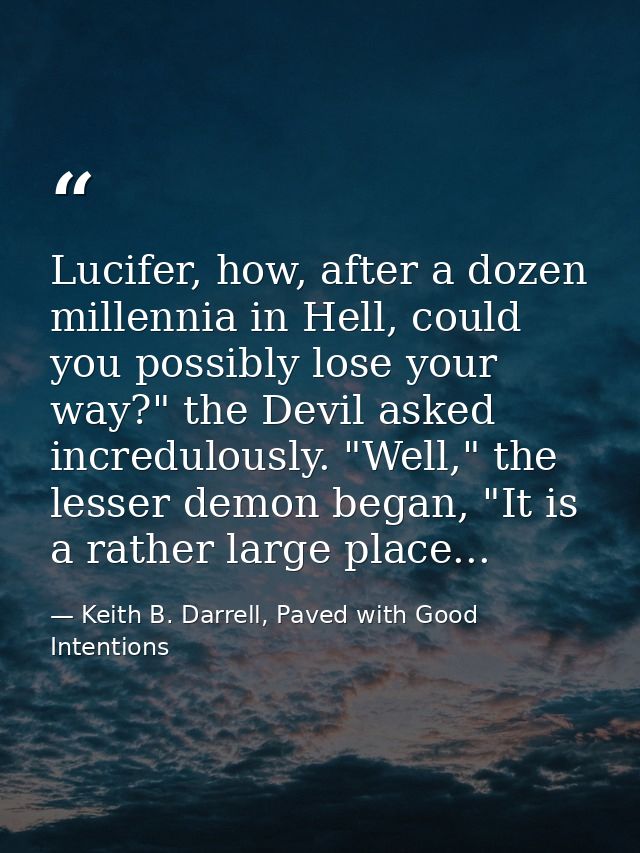 Lucifer, how, after a dozen millennia in Hell, could you possibly lose your way?" the Devil asked incredulously. "Well," — Keith B. Darrell, Paved with Good Intentions