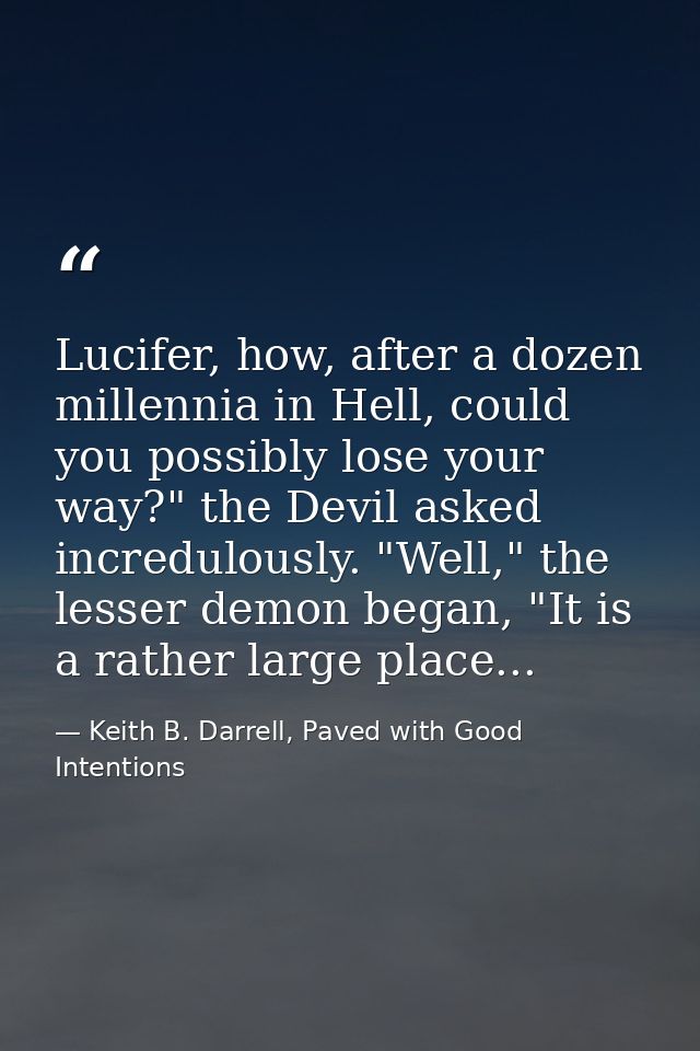 Lucifer, how, after a dozen millennia in Hell, could you possibly lose your way?" the Devil asked incredulously. "Well," — Keith B. Darrell, Paved with Good Intentions