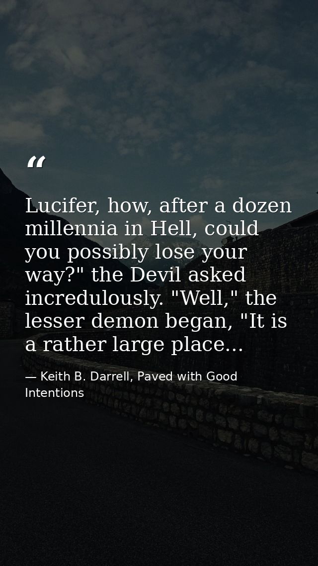 Lucifer, how, after a dozen millennia in Hell, could you possibly lose your way?" the Devil asked incredulously. "Well," — Keith B. Darrell, Paved with Good Intentions
