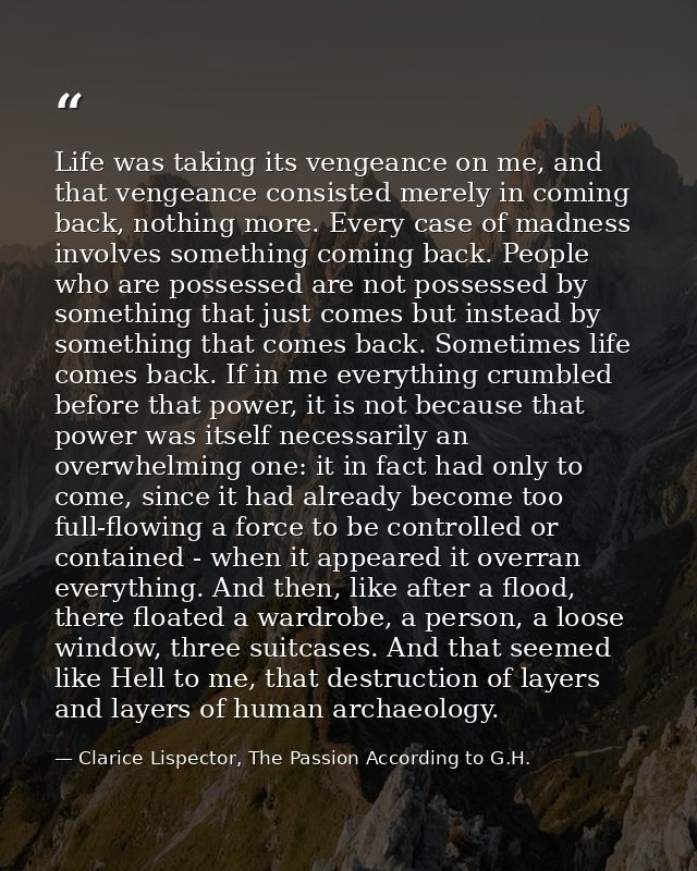 Life was taking its vengeance on me, and that vengeance consisted merely in coming back, nothing more. Every case of mad — Clarice Lispector, The Passion According to G.H.