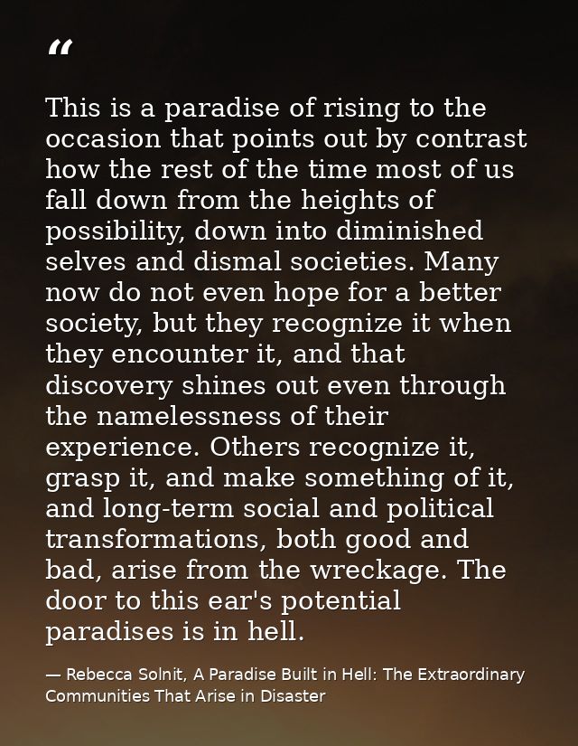 This is a paradise of rising to the occasion that points out by contrast how the rest of the time most of us fall down f — Rebecca Solnit, A Paradise Built in Hell: The Extraordinary Communities That Arise in Disaster