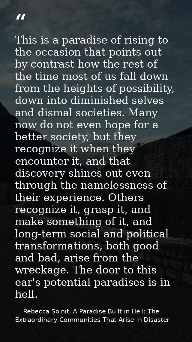 This is a paradise of rising to the occasion that points out by contrast how the rest of the time most of us fall down f — Rebecca Solnit, A Paradise Built in Hell: The Extraordinary Communities That Arise in Disaster