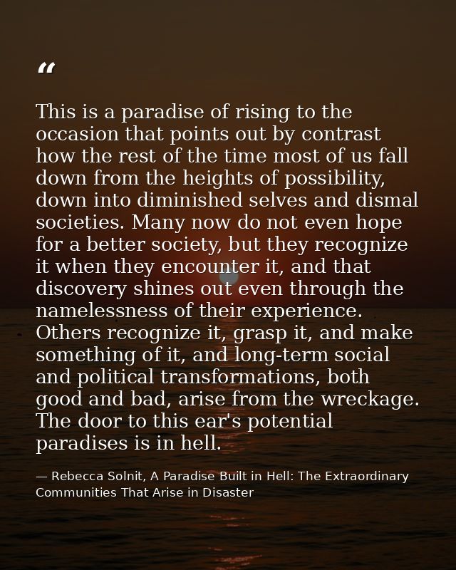 This is a paradise of rising to the occasion that points out by contrast how the rest of the time most of us fall down f — Rebecca Solnit, A Paradise Built in Hell: The Extraordinary Communities That Arise in Disaster