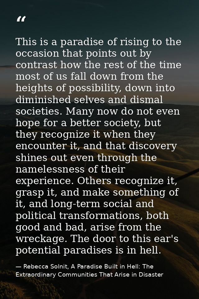 This is a paradise of rising to the occasion that points out by contrast how the rest of the time most of us fall down f — Rebecca Solnit, A Paradise Built in Hell: The Extraordinary Communities That Arise in Disaster