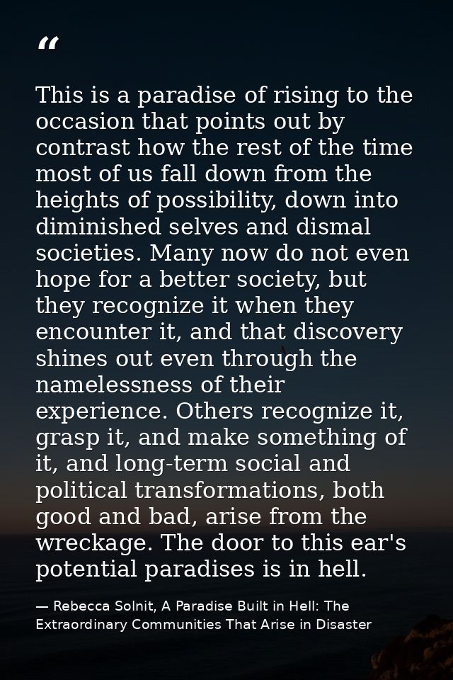 This is a paradise of rising to the occasion that points out by contrast how the rest of the time most of us fall down f — Rebecca Solnit, A Paradise Built in Hell: The Extraordinary Communities That Arise in Disaster