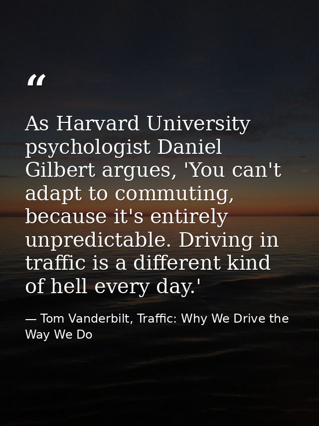 As Harvard University psychologist Daniel Gilbert argues, 'You can't adapt to commuting, because it's entirely unpredict — Tom Vanderbilt, Traffic: Why We Drive the Way We Do