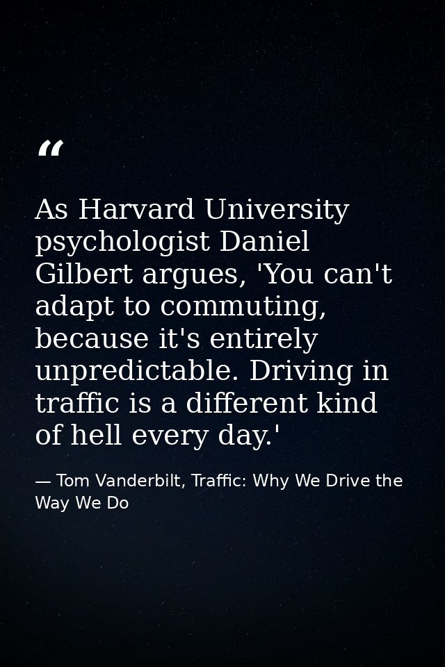 As Harvard University psychologist Daniel Gilbert argues, 'You can't adapt to commuting, because it's entirely unpredict — Tom Vanderbilt, Traffic: Why We Drive the Way We Do