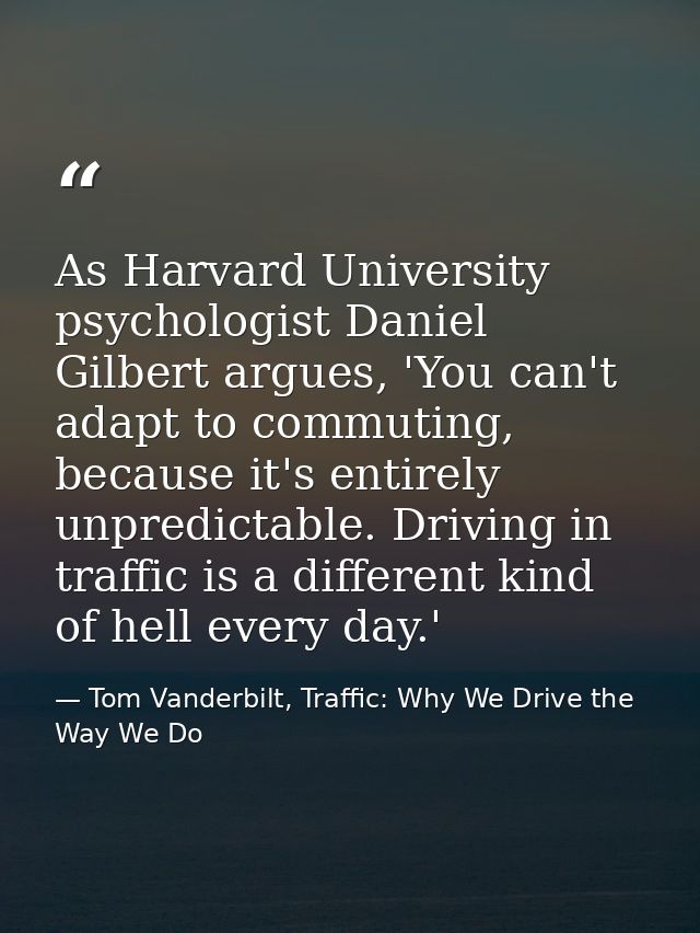 As Harvard University psychologist Daniel Gilbert argues, 'You can't adapt to commuting, because it's entirely unpredict — Tom Vanderbilt, Traffic: Why We Drive the Way We Do
