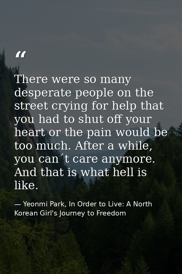 There were so many desperate people on the street crying for help that you had to shut off your heart or the pain would  — Yeonmi Park, In Order to Live: A North Korean Girl's Journey to Freedom