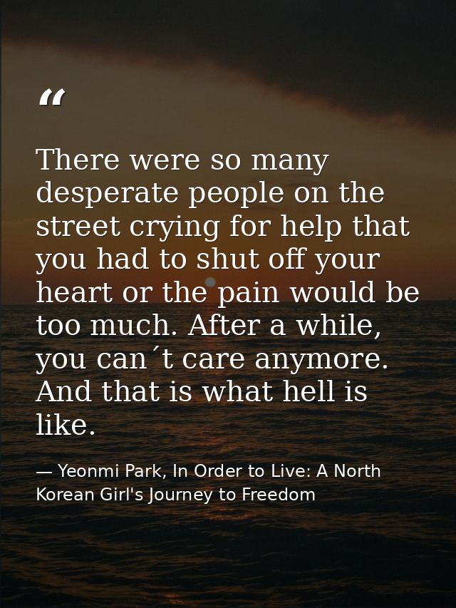 There were so many desperate people on the street crying for help that you had to shut off your heart or the pain would  — Yeonmi Park, In Order to Live: A North Korean Girl's Journey to Freedom