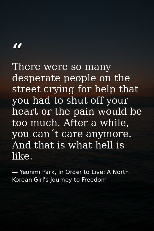 There were so many desperate people on the street crying for help that you had to shut off your heart or the pain would  — Yeonmi Park, In Order to Live: A North Korean Girl's Journey to Freedom