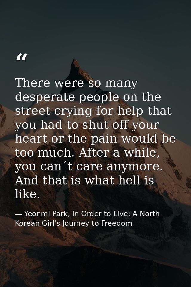 There were so many desperate people on the street crying for help that you had to shut off your heart or the pain would  — Yeonmi Park, In Order to Live: A North Korean Girl's Journey to Freedom