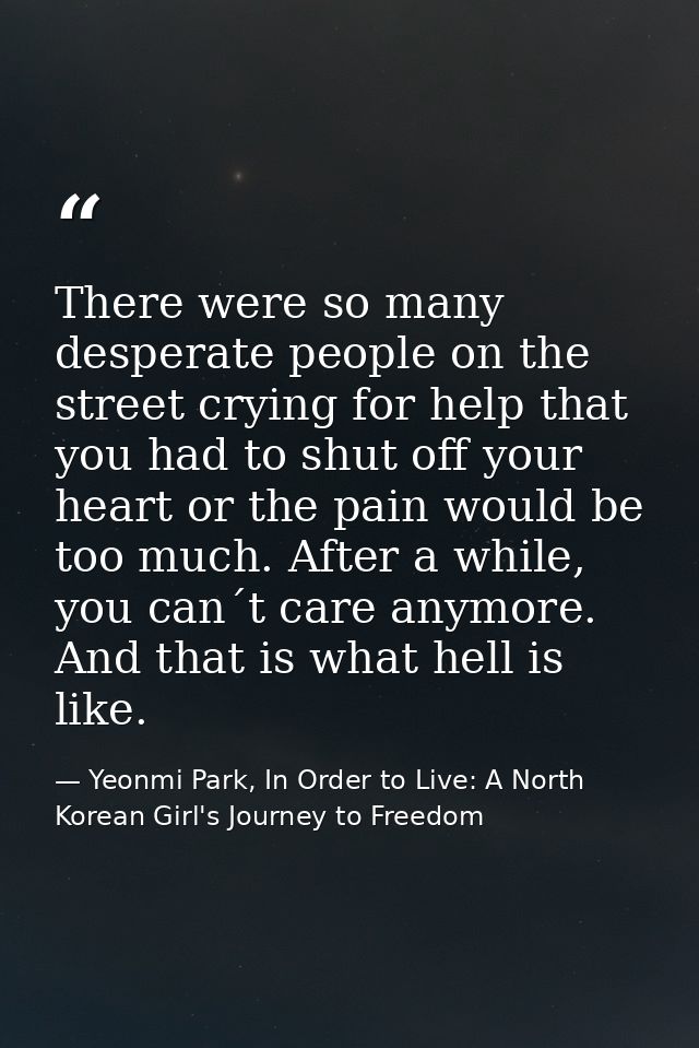 There were so many desperate people on the street crying for help that you had to shut off your heart or the pain would  — Yeonmi Park, In Order to Live: A North Korean Girl's Journey to Freedom