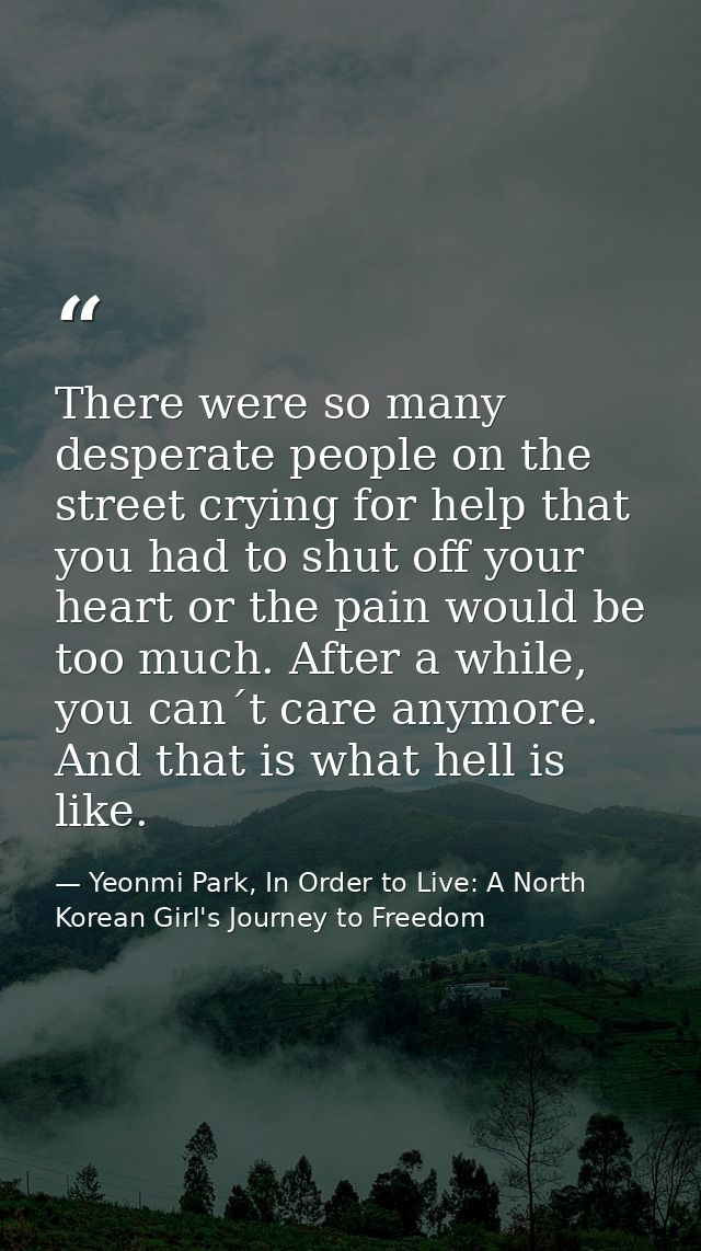 There were so many desperate people on the street crying for help that you had to shut off your heart or the pain would  — Yeonmi Park, In Order to Live: A North Korean Girl's Journey to Freedom