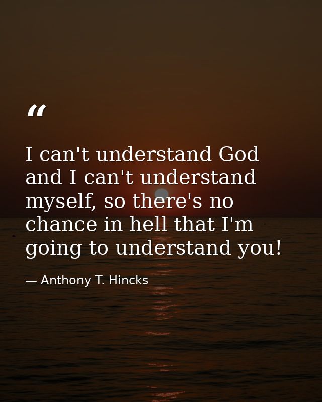I can't understand God and I can't understand myself, so there's no chance in hell that I'm going to understand you! — Anthony T. Hincks