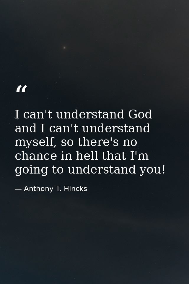 I can't understand God and I can't understand myself, so there's no chance in hell that I'm going to understand you! — Anthony T. Hincks