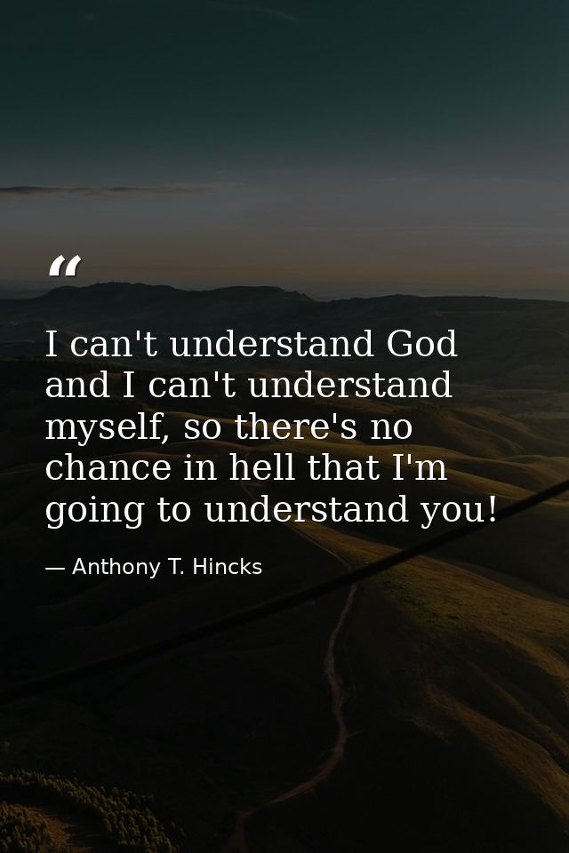 I can't understand God and I can't understand myself, so there's no chance in hell that I'm going to understand you! — Anthony T. Hincks