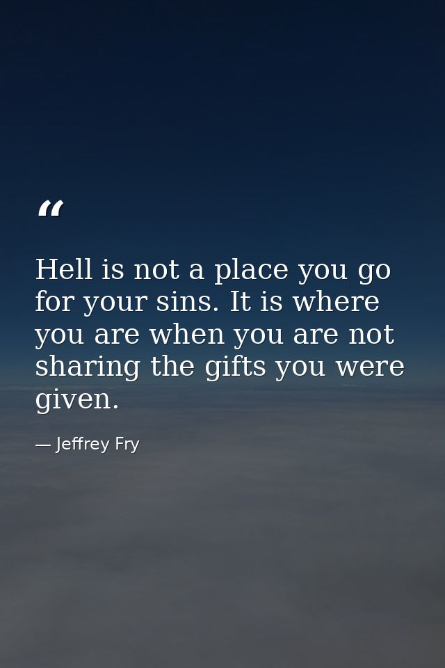 Hell is not a place you go for your sins. It is where you are when you are not sharing the gifts you were given. — Jeffrey Fry