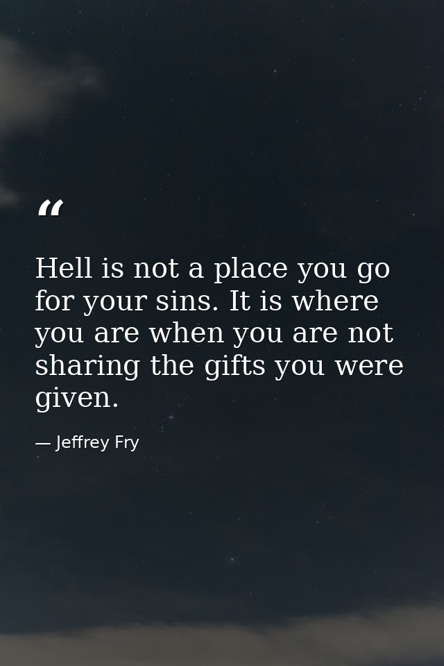 Hell is not a place you go for your sins. It is where you are when you are not sharing the gifts you were given. — Jeffrey Fry