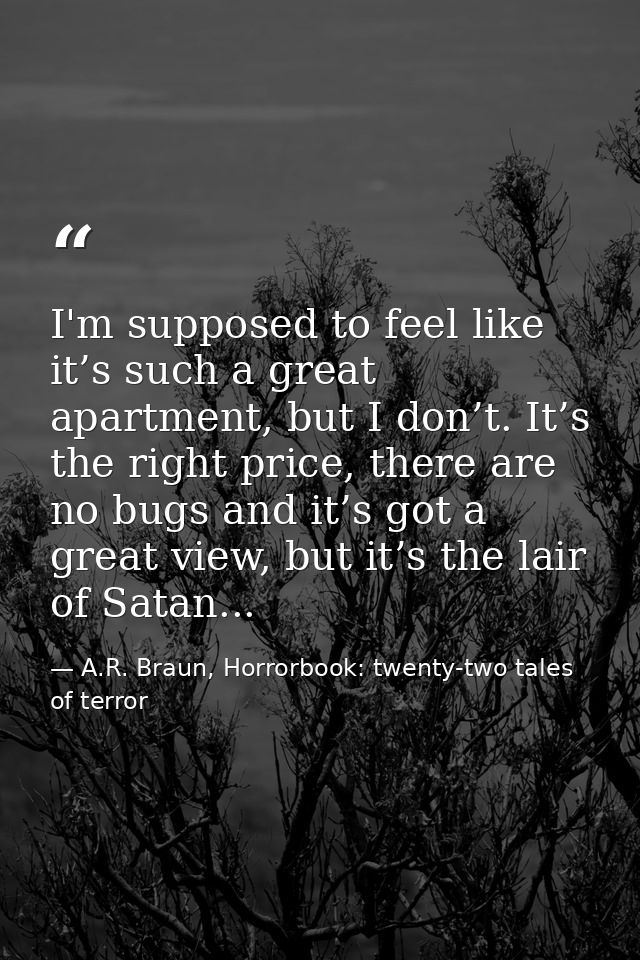 I'm supposed to feel like it’s such a great apartment, but I don’t. It’s the right price, there are no bugs and it’s got — A.R. Braun, Horrorbook: twenty-two tales of terror