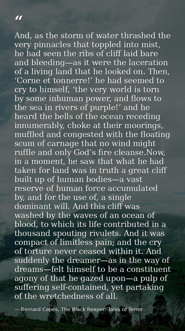 And, as the storm of water thrashed the very pinnacles that toppled into mist, he had seen the ribs of cliff laid bare a — Bernard Capes, The Black Reaper: Tales of Terror