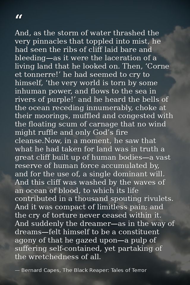 And, as the storm of water thrashed the very pinnacles that toppled into mist, he had seen the ribs of cliff laid bare a — Bernard Capes, The Black Reaper: Tales of Terror