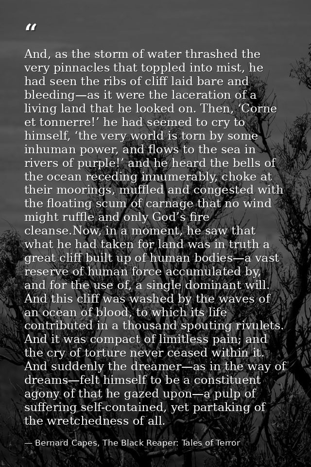 And, as the storm of water thrashed the very pinnacles that toppled into mist, he had seen the ribs of cliff laid bare a — Bernard Capes, The Black Reaper: Tales of Terror