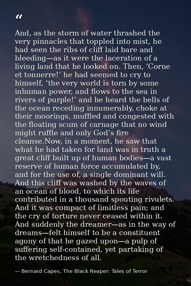 And, as the storm of water thrashed the very pinnacles that toppled into mist, he had seen the ribs of cliff laid bare a — Bernard Capes, The Black Reaper: Tales of Terror