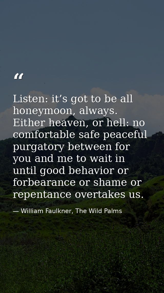 Listen: it’s got to be all honeymoon, always. Either heaven, or hell: no comfortable safe peaceful purgatory between for — William Faulkner, The Wild Palms